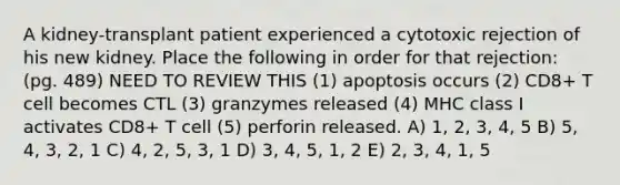 A kidney-transplant patient experienced a cytotoxic rejection of his new kidney. Place the following in order for that rejection: (pg. 489) NEED TO REVIEW THIS (1) apoptosis occurs (2) CD8+ T cell becomes CTL (3) granzymes released (4) MHC class I activates CD8+ T cell (5) perforin released. A) 1, 2, 3, 4, 5 B) 5, 4, 3, 2, 1 C) 4, 2, 5, 3, 1 D) 3, 4, 5, 1, 2 E) 2, 3, 4, 1, 5