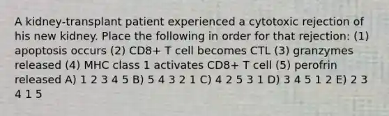 A kidney-transplant patient experienced a cytotoxic rejection of his new kidney. Place the following in order for that rejection: (1) apoptosis occurs (2) CD8+ T cell becomes CTL (3) granzymes released (4) MHC class 1 activates CD8+ T cell (5) perofrin released A) 1 2 3 4 5 B) 5 4 3 2 1 C) 4 2 5 3 1 D) 3 4 5 1 2 E) 2 3 4 1 5