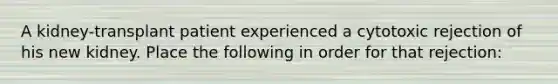 A kidney-transplant patient experienced a cytotoxic rejection of his new kidney. Place the following in order for that rejection: