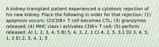 A kidney-transplant patient experienced a cytotoxic rejection of his new kidney. Place the following in order for that rejection: (1) apoptosis occurs; (2)CD8+ T cell becomes CTL; (3) granzymes released; (4) MHC class I activates CD8+ T cell; (5) perforin released. A) 1, 2, 3, 4, 5 B) 5, 4, 3, 2, 1 C) 4, 2, 5, 3,1 D) 3, 4, 5, 1, 2 E) 2, 3, 4, 1, 5