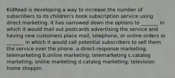 KidRead is developing a way to increase the number of subscribers to its children's book subscription service using direct marketing. It has narrowed down the options to _______ in which it would mail out postcards advertising the service and having new customers place mail, telephone, or online orders or _______ in which it would call potential subscribers to sell them the service over the phone. a.direct-response marketing; telemarketing b.online marketing; telemarketing c.catalog marketing; online marketing d.catalog marketing; television home shoppin