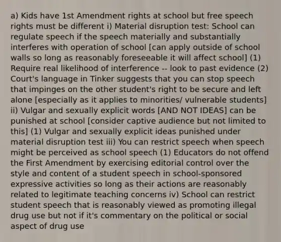 a) Kids have 1st Amendment rights at school but free speech rights must be different i) Material disruption test: School can regulate speech if the speech materially and substantially interferes with operation of school [can apply outside of school walls so long as reasonably foreseeable it will affect school] (1) Require real likelihood of interference -- look to past evidence (2) Court's language in Tinker suggests that you can stop speech that impinges on the other student's right to be secure and left alone [especially as it applies to minorities/ vulnerable students] ii) Vulgar and sexually explicit words [AND NOT IDEAS] can be punished at school [consider captive audience but not limited to this] (1) Vulgar and sexually explicit ideas punished under material disruption test iii) You can restrict speech when speech might be perceived as school speech (1) Educators do not offend the First Amendment by exercising editorial control over the style and content of a student speech in school-sponsored expressive activities so long as their actions are reasonably related to legitimate teaching concerns iv) School can restrict student speech that is reasonably viewed as promoting illegal drug use but not if it's commentary on the political or social aspect of drug use