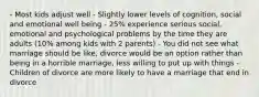 - Most kids adjust well - Slightly lower levels of cognition, social and emotional well being - 25% experience serious social, emotional and psychological problems by the time they are adults (10% among kids with 2 parents) - You did not see what marriage should be like, divorce would be an option rather than being in a horrible marriage, less willing to put up with things - Children of divorce are more likely to have a marriage that end in divorce