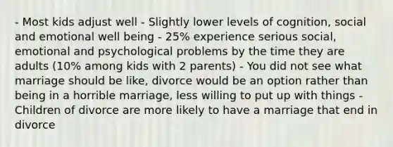 - Most kids adjust well - Slightly lower levels of cognition, social and emotional well being - 25% experience serious social, emotional and psychological problems by the time they are adults (10% among kids with 2 parents) - You did not see what marriage should be like, divorce would be an option rather than being in a horrible marriage, less willing to put up with things - Children of divorce are more likely to have a marriage that end in divorce