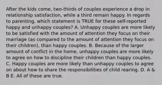 After the kids come, two-thirds of couples experience a drop in relationship satisfaction, while a third remain happy. In regards to parenting, which statement is TRUE for these self-reported happy and unhappy couples? A. Unhappy couples are more likely to be satisfied with the amount of attention they focus on their marriage (as compared to the amount of attention they focus on their children), than happy couples. B. Because of the larger amount of conflict in the home, unhappy couples are more likely to agree on how to discipline their children than happy couples. C. Happy couples are more likely than unhappy couples to agree on about how to share the responsibilities of child rearing. D. A & B E. All of these are true.