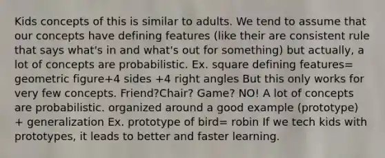 Kids concepts of this is similar to adults. We tend to assume that our concepts have defining features (like their are consistent rule that says what's in and what's out for something) but actually, a lot of concepts are probabilistic. Ex. square defining features= geometric figure+4 sides +4 right angles But this only works for very few concepts. Friend?Chair? Game? NO! A lot of concepts are probabilistic. organized around a good example (prototype) + generalization Ex. prototype of bird= robin If we tech kids with prototypes, it leads to better and faster learning.