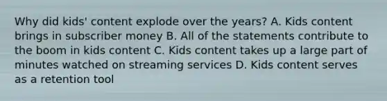 Why did kids' content explode over the years? A. Kids content brings in subscriber money B. All of the statements contribute to the boom in kids content C. Kids content takes up a large part of minutes watched on streaming services D. Kids content serves as a retention tool