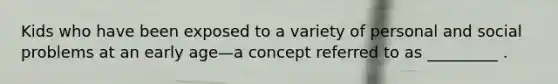 Kids who have been exposed to a variety of personal and social problems at an early age—a concept referred to as _________ .