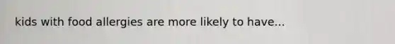 kids with food allergies are more likely to have...