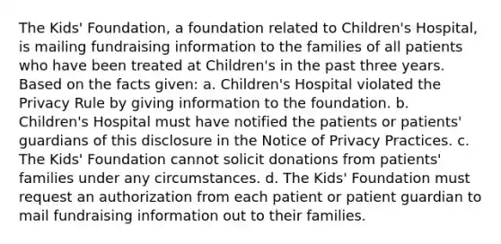 The Kids' Foundation, a foundation related to Children's Hospital, is mailing fundraising information to the families of all patients who have been treated at Children's in the past three years. Based on the facts given: a. Children's Hospital violated the Privacy Rule by giving information to the foundation. b. Children's Hospital must have notified the patients or patients' guardians of this disclosure in the Notice of Privacy Practices. c. The Kids' Foundation cannot solicit donations from patients' families under any circumstances. d. The Kids' Foundation must request an authorization from each patient or patient guardian to mail fundraising information out to their families.