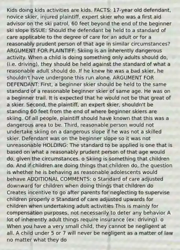 Kids doing kids activities are kids. FACTS: 17-year old defendant, novice skier, injured plaintiff, expert skier who was a first aid advisor on the ski patrol, 60 feet beyond the end of the beginner ski slope ISSUE: Should the defendant be held to a standard of care applicable to the degree of care for an adult or for a reasonably prudent person of that age in similar circumstances? ARGUMENT FOR PLAINTIFF: Skiing is an inherently dangerous activity. When a child is doing something only adults should do, (i.e. driving), they should be held against the standard of what a reasonable adult should do. If he knew he was a bad skier, he shouldn't have undergone this run alone. ARGUMENT FOR DEFENDANT: First, a beginner skier should be held to the same standard of a reasonable beginner skier of same age. He was on a beginner trail. It is expected that he would not be that great of a skier. Second, the plaintiff, an expert skier, shouldn't be standing 60 feet from the end of where beginner skiers are skiing. Of all people, plaintiff should have known that this was a dangerous area to be. Third, reasonable person would not undertake skiing on a dangerous slope if he was not a skilled skier. Defendant was on the beginner slope so it was not unreasonable HOLDING: The standard to be applied is one that is based on what a reasonably prudent person of that age would do, given the circumstances. o Skiing is something that children do. And if children are doing things that children do, the question is whether he is behaving as reasonable adolescents would behave ADDITIONAL COMMENTS: o Standard of care adjusted downward for children when doing things that children do Creates incentive to go after parents for neglecting to supervise children properly o Standard of care adjusted upwards for children when undertaking adult activities This is mainly for compensation purposes, not necessarily to deter any behavior A lot of inherently adult things require insurance (ex: driving). o When you have a very small child, they cannot be negligent at all. A child under 5 or 7 will never be negligent as a matter of law no matter what they do