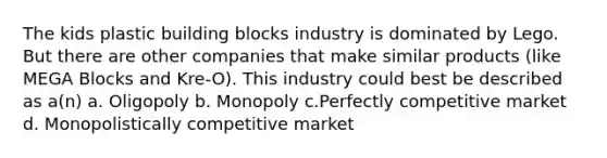 The kids plastic building blocks industry is dominated by Lego. But there are other companies that make similar products (like MEGA Blocks and Kre-O). This industry could best be described as a(n) a. Oligopoly b. Monopoly c.Perfectly competitive market d. Monopolistically competitive market