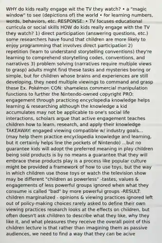 WHY do kids really engage wit the TV they watch? • a "magic window" to see (depictions of) the world • for learning numbers, words, behaviors, etc. RESPONSE: • TV focuses educational curricula or social skills HOW do kids really engage with the TV they watch? 1) direct participation (answering questions, etc.) some researchers have found that children are more likely to enjoy programming that involves direct participation 2) repetition (learn to understand storytelling conventions) they're learning to comprehend storytelling codes, conventions, and narratives 3) problem solving (narratives require multiple views to grasp) adults might find these tasks and mysteries boring or simple, but for children whose brains and experiences are still developing, they need multiple viewings to command and grasp these Ex. Pokémon CON: shameless commercial manipulation functions to further the Nintendo-owned copyright PRO: engagement through practicing encyclopedia knowledge helps learning & researching although the knowledge a kid accumulates may not be applicable to one's social life interactions, scholars argue that active engagement teaches children how to learn, research, and apply their knowledge TAKEAWAY: engaged viewing compatible w/ industry goals... (may help them practice encyclopedia knowledge and learning, but it certainly helps line the pockets of Nintendo) ...but no guarantee kids will adopt the preferred meaning in play children being sold products is by no means a guarantee that they will embrace these products play is a process like popular culture might be provided a framework of how to use toys, but the way in which children use those toys or watch the television show may be different "children as powerless" -tastes, values & engagements of less powerful groups ignored when what they consume is called "bad" by more powerful groups -RESULT: children marginalized - opinions & viewing practices ignored left out of policy-making choices rarely asked to define their own viewing practices research looks at the effects on children, but often doesn't ask children to describe what they like, why they like it, and what pleasures they receive the overall point of this children lecture is that rather than imagining them as passive audiences, we need to find a way that they can be acive