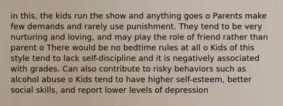 in this, the kids run the show and anything goes o Parents make few demands and rarely use punishment. They tend to be very nurturing and loving, and may play the role of friend rather than parent o There would be no bedtime rules at all o Kids of this style tend to lack self-discipline and it is negatively associated with grades. Can also contribute to risky behaviors such as alcohol abuse o Kids tend to have higher self-esteem, better social skills, and report lower levels of depression