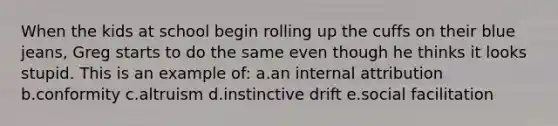 When the kids at school begin rolling up the cuffs on their blue jeans, Greg starts to do the same even though he thinks it looks stupid. This is an example of: a.an internal attribution b.conformity c.altruism d.instinctive drift e.social facilitation