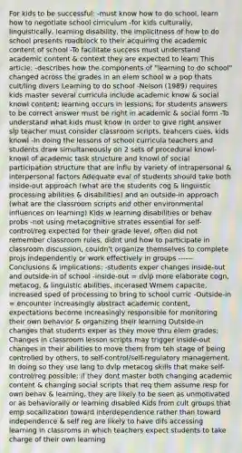 For kids to be successful: -must know how to do school, learn how to negotiate school cirriculum -for kids culturally, linguistically, learning disability, the implicitness of how to do school presents roadblock to their acquiring the academic content of school -To facilitate success must understand academic content & context they are expected to learn This article: -describes how the components of "learning to do school" changed across the grades in an elem school w a pop thats cult/ling divers Learning to do school -Nelson (1989) requires kids master several curricula include academic know & social knowl content; learning occurs in lessions; for students answers to be correct answer must be right in academic & social form -To understand what kids must know in order to give right answer slp teacher must consider classroom scripts, teahcers cues, kids knowl -In doing the lessons of school curricula teachers and students draw simultaneously on 2 sets of procedural knowl- knowl of academic task structure and knowl of social participation structure that are influ by variety of intrapersonal & interpersonal factors Adequate eval of students should take both inside-out approach (what are the students cog & linguistic processing abilities & disabilities) and an outside-in approach (what are the classroom scripts and other environmental influences on learning) Kids w learning disabilities or behav probs -not using metacognitive strates essential for self-control/reg expected for their grade level, often did not remember classroom rules, didnt und how to participate in classroom discussion, couldn't organize themselves to complete projs independently or work effectively in groups ------ Conclusions & implications: -students exper changes inside-out and outside-in of school -inside-out = dvlp more elaborate cogn, metacog, & linguistic abilities, incerased Wmem capacite, increased sped of processing to bring to school curric -Outside-in = encounter increasingly abstract academic content, expectations become increasingly responsible for monitoring their own behavior & organizing their learning Outside-in changes that students exper as they move thru elem grades; Changes in classroom lesson scripts may trigger inside-out changes in their abilities to move them from teh stage of being controlled by others, to self-control/self-regulatory management. In doing so they use lang to dvlp metacog skills that make self-control/reg possible; if they dont master both changing academic content & changing social scripts that req them assume resp for own behav & learning, they are likely to be seen as unmotivated or as behaviorally or learning disabled Kids from cult groups that emp socailization toward interdependence rather than toward independence & self reg are likely to have difs accessing learning in classroms in which teachers expect students to take charge of their own learning