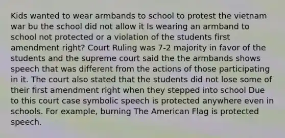 Kids wanted to wear armbands to school to protest the vietnam war bu the school did not allow it Is wearing an armband to school not protected or a violation of the students first amendment right? Court Ruling was 7-2 majority in favor of the students and the supreme court said the the armbands shows speech that was different from the actions of those participating in it. The court also stated that the students did not lose some of their first amendment right when they stepped into school Due to this court case symbolic speech is protected anywhere even in schools. For example, burning The American Flag is protected speech.