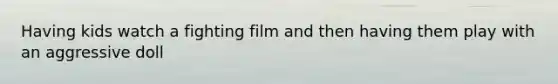Having kids watch a fighting film and then having them play with an aggressive doll