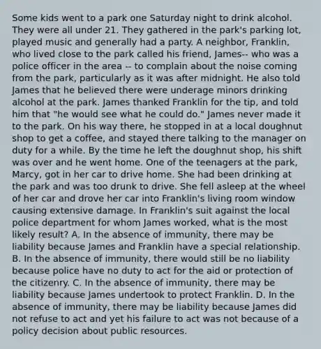 Some kids went to a park one Saturday night to drink alcohol. They were all under 21. They gathered in the park's parking lot, played music and generally had a party. A neighbor, Franklin, who lived close to the park called his friend, James-- who was a police officer in the area -- to complain about the noise coming from the park, particularly as it was after midnight. He also told James that he believed there were underage minors drinking alcohol at the park. James thanked Franklin for the tip, and told him that "he would see what he could do." James never made it to the park. On his way there, he stopped in at a local doughnut shop to get a coffee, and stayed there talking to the manager on duty for a while. By the time he left the doughnut shop, his shift was over and he went home. One of the teenagers at the park, Marcy, got in her car to drive home. She had been drinking at the park and was too drunk to drive. She fell asleep at the wheel of her car and drove her car into Franklin's living room window causing extensive damage. In Franklin's suit against the local police department for whom James worked, what is the most likely result? A. In the absence of immunity, there may be liability because James and Franklin have a special relationship. B. In the absence of immunity, there would still be no liability because police have no duty to act for the aid or protection of the citizenry. C. In the absence of immunity, there may be liability because James undertook to protect Franklin. D. In the absence of immunity, there may be liability because James did not refuse to act and yet his failure to act was not because of a policy decision about public resources.