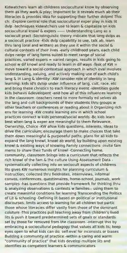 Kidwatchers learn ab childrens sociocultural know by observing them as they work & play; important bc it reveals much ab their literacies & provides idea for supporting their further dvlpmt This ch: -Explore central role that sociocultural exper play in kids lit dvlp -techniques kidwatchers use to learn & capitalize on kids sociocultural knowl & expers ------ Understanding Lang as a sociocult pract -Sociolinguistic theory indicate that lang dvlps as a sociocult practice -Kids dvlp capability to use, talk ab, learn thru lang (oral and written) as they use it within the social & cultural contexts of their lives -early childhood years, each child dvlps range of lang forms suited to meet range of social practices, varied expers = varied ranges, results in kids going to school w dif knowl and ready to learn in dif ways -Task of KW = move toward a social-contextual approach in which eval involves understanding, valuing, and actively making use of each child's lang & lit Lang & identity: -KW consider role of identity in lang learning; kids id's dvlop under influence of lang, cult, race, etc and bring these christics to each literacy event -identities guide kids behavis &developent -and how all of this influences learning in the classroom -teachers need to more formally ed selves ab the lang and cult backgrounds of their students thru groups w other teachers or conferences or reading about it Organizing rich env for learning -KW create learning env in which school practices connect w kids personal/social worlds -Bc kids learn best when lang & exper are meaningful to them Relevance, Ownership, Choice -KW allow kids questions, interests, ideas to drive the curriculum; encourage them to make choices that take them down meaningful & purposeful paths; plans for all kids to expand the lang knowl, knowl ab world, by building upon existing knowl & existing ways of knowing Family connections -invite fam mems to share their funds of knowl -Connecting home, community, classroom brings into a curriculum that reflects the rich knowl of the fam & the culture Using Assessment Data -systematically collecting info on sociocult aspects of childrens lits gives KW numerous insights for planning curriculum & instruction; collected thru fieldnotes, internviews, informal convos, conferences, questinnaires, home-school, journals, work samples -has questions that provide framework for thinking thru & analyzing observations & contexts w families-- using them to create meaninful conditions for learning Transcending the Politics of Lit & schooling -Defining lit based on political or institutional discourses, limits access to learning for all children but partic those whose literacies differ vastly from those of the dominant culuture -This practices pull teaching away from children's lived lits & push it toward predetermined sets of goals or standards set by those far removed from the classroom -interrupt this by embracing a sociocultural pedagogy that values all kids lis; keep eyes open to what kids can do; self-eval for inconsists or biases Building a community of practice -within a caring and warm "community of practice" that kids develop multiple lits and identifies as competent learners & communicators