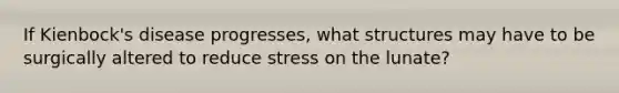 If Kienbock's disease progresses, what structures may have to be surgically altered to reduce stress on the lunate?