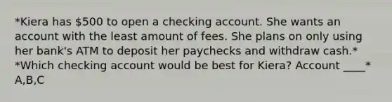 *Kiera has 500 to open a checking account. She wants an account with the least amount of fees. She plans on only using her bank's ATM to deposit her paychecks and withdraw cash.* *Which checking account would be best for Kiera? Account ____* A,B,C