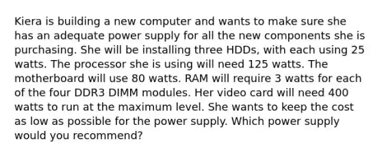 Kiera is building a new computer and wants to make sure she has an adequate power supply for all the new components she is purchasing. She will be installing three HDDs, with each using 25 watts. The processor she is using will need 125 watts. The motherboard will use 80 watts. RAM will require 3 watts for each of the four DDR3 DIMM modules. Her video card will need 400 watts to run at the maximum level. She wants to keep the cost as low as possible for the power supply. Which power supply would you recommend?