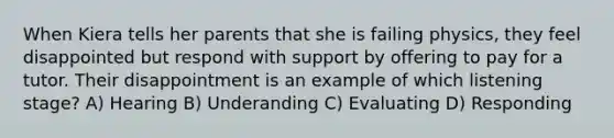 When Kiera tells her parents that she is failing physics, they feel disappointed but respond with support by offering to pay for a tutor. Their disappointment is an example of which listening stage? A) Hearing B) Underanding C) Evaluating D) Responding