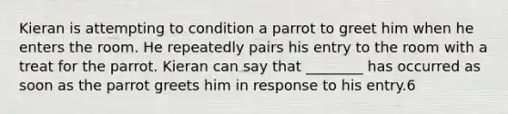 Kieran is attempting to condition a parrot to greet him when he enters the room. He repeatedly pairs his entry to the room with a treat for the parrot. Kieran can say that ________ has occurred as soon as the parrot greets him in response to his entry.6