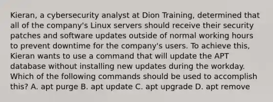 Kieran, a cybersecurity analyst at Dion Training, determined that all of the company's Linux servers should receive their security patches and software updates outside of normal working hours to prevent downtime for the company's users. To achieve this, Kieran wants to use a command that will update the APT database without installing new updates during the workday. Which of the following commands should be used to accomplish this? A. apt purge B. apt update C. apt upgrade D. apt remove