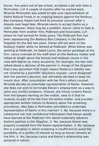 Kieran, five years out of law school, accepted a job with Sato & Perlmutter, LLP. A couple of months after he started work, Miranda Perlmutter was asked to take over representation of Kasho Natural Foods in an ongoing lawsuit against the Roxbury Box Company. Kasho had fired its previous counsel after a dispute over legal fees. Miranda wants to accept Kasho as a client. However, there may be a problem. Kieran came to Sato & Perlmutter from another firm, Podkrash and Associates, LLP, where he had worked for three years. The Podkrash firm has been representing the Roxbury Box Company in the Kasho litigation for the last two years. Kieran did not work on the Roxbury matter while he worked at Podkrash. While Kieran was working at Podkrash, he dated Lance, the senior paralegal at the firm. Lance oversaw all the staff work on the Roxbury matter and talked at length about the factual and strategic issues in the case with Kieran on many occasions. For example, the two men talked about a decision of the partner in charge of the litigation that a key document that might impact Roxbury's liability was not covered by a plaintiffs' discovery request. Lance disagreed with the partner's decision, but ultimately decided to keep his mouth shut. After consultation with her firm's ethics counsel, Miranda decides to undertake representation of Kasho. However, she does not wish to terminate Kieran's employment as a way to solve any conflict problems. Instead, she timely screens Kieran from the lawyers working on the matter, sees to it that he receives no part of the fee from the Kasho matter, and provides appropriate written notices to Roxbury about the screening procedures. Was Sato & Perlmutter permitted to undertake representation of Kasho in this manner? 1. No, because there is a substantial risk that confidential information that Kieran would have learned at the Podkrash firm would materially advance Kasho's position in the litigation. 2. Yes, because Kieran was properly screened from the Kasho representation. 3. No, because this is a situation in which screening is insufficient to avoid the possibility of a conflict of interest so long as Kieran remains at the firm. 4. Yes, because Lance and Kieran's relationship was personal in nature.