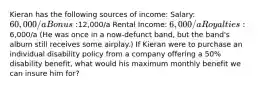 Kieran has the following sources of income: Salary: 60,000/a Bonus:12,000/a Rental Income: 6,000/a Royalties:6,000/a (He was once in a now-defunct band, but the band's album still receives some airplay.) If Kieran were to purchase an individual disability policy from a company offering a 50% disability benefit, what would his maximum monthly benefit we can insure him for?