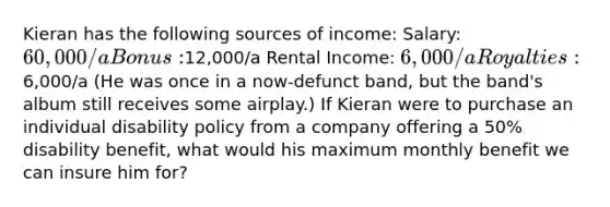 Kieran has the following sources of income: Salary: 60,000/a Bonus:12,000/a Rental Income: 6,000/a Royalties:6,000/a (He was once in a now-defunct band, but the band's album still receives some airplay.) If Kieran were to purchase an individual disability policy from a company offering a 50% disability benefit, what would his maximum monthly benefit we can insure him for?