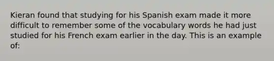 Kieran found that studying for his Spanish exam made it more difficult to remember some of the vocabulary words he had just studied for his French exam earlier in the day. This is an example of: