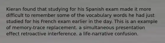 Kieran found that studying for his Spanish exam made it more difficult to remember some of the vocabulary words he had just studied for his French exam earlier in the day. This is an example of memory-trace replacement. a simultaneous presentation effect retroactive interference. a life-narrative confusion.