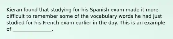 Kieran found that studying for his Spanish exam made it more difficult to remember some of the vocabulary words he had just studied for his French exam earlier in the day. This is an example of ________________.