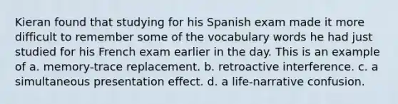 Kieran found that studying for his Spanish exam made it more difficult to remember some of the vocabulary words he had just studied for his French exam earlier in the day. This is an example of a. memory-trace replacement. b. retroactive interference. c. a simultaneous presentation effect. d. a life-narrative confusion.