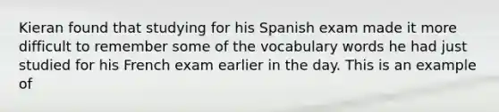 Kieran found that studying for his Spanish exam made it more difficult to remember some of the vocabulary words he had just studied for his French exam earlier in the day. This is an example of