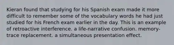 Kieran found that studying for his Spanish exam made it more difficult to remember some of the vocabulary words he had just studied for his French exam earlier in the day. This is an example of retroactive interference. a life-narrative confusion. memory-trace replacement. a simultaneous presentation effect.