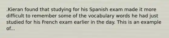 .Kieran found that studying for his Spanish exam made it more difficult to remember some of the vocabulary words he had just studied for his French exam earlier in the day. This is an example of...