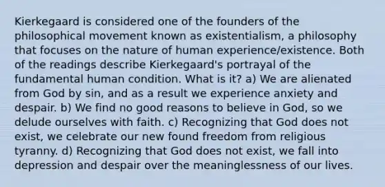 Kierkegaard is considered one of the founders of the philosophical movement known as existentialism, a philosophy that focuses on the nature of human experience/existence. Both of the readings describe Kierkegaard's portrayal of the fundamental human condition. What is it? a) We are alienated from God by sin, and as a result we experience anxiety and despair. b) We find no good reasons to believe in God, so we delude ourselves with faith. c) Recognizing that God does not exist, we celebrate our new found freedom from religious tyranny. d) Recognizing that God does not exist, we fall into depression and despair over the meaninglessness of our lives.