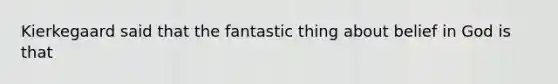 Kierkegaard said that the fantastic thing about belief in God is that