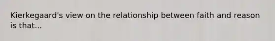 Kierkegaard's view on the relationship between faith and reason is that...