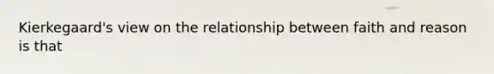Kierkegaard's view on the relationship between faith and reason is that