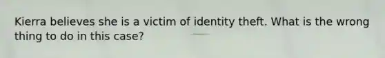 Kierra believes she is a victim of identity theft. What is the wrong thing to do in this case?