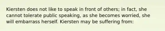 Kiersten does not like to speak in front of others; in fact, she cannot tolerate public speaking, as she becomes worried, she will embarrass herself. Kiersten may be suffering from: