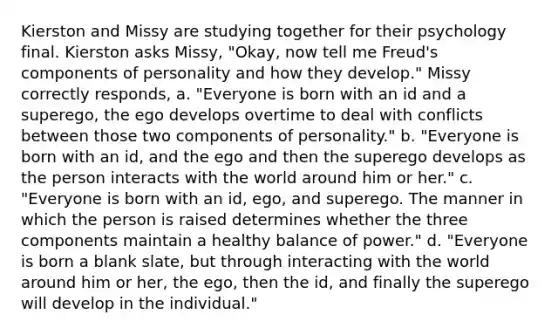 Kierston and Missy are studying together for their psychology final. Kierston asks Missy, "Okay, now tell me Freud's components of personality and how they develop." Missy correctly responds, a. "Everyone is born with an id and a superego, the ego develops overtime to deal with conflicts between those two components of personality." b. "Everyone is born with an id, and the ego and then the superego develops as the person interacts with the world around him or her." c. "Everyone is born with an id, ego, and superego. The manner in which the person is raised determines whether the three components maintain a healthy balance of power." d. "Everyone is born a blank slate, but through interacting with the world around him or her, the ego, then the id, and finally the superego will develop in the individual."