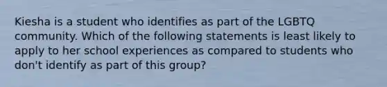 Kiesha is a student who identifies as part of the LGBTQ community. Which of the following statements is least likely to apply to her school experiences as compared to students who don't identify as part of this group?