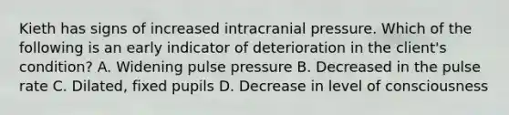 Kieth has signs of increased intracranial pressure. Which of the following is an early indicator of deterioration in the client's condition? A. Widening pulse pressure B. Decreased in the pulse rate C. Dilated, fixed pupils D. Decrease in level of consciousness