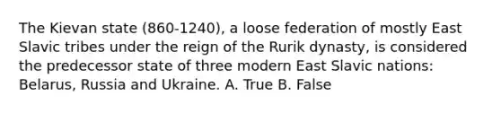 The Kievan state (860-1240), a loose federation of mostly East Slavic tribes under the reign of the Rurik dynasty, is considered the predecessor state of three modern East Slavic nations: Belarus, Russia and Ukraine. A. True B. False